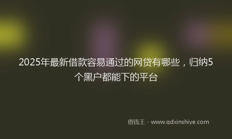 2025年最新借款容易通过的网贷有哪些，归纳5个黑户都能下的平台