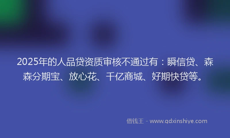 2025年的人品贷资质审核不通过有：瞬信贷、森森分期宝、放心花、千亿商城、好期快贷等。