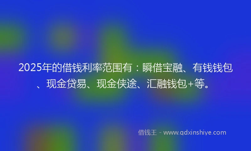 2025年的借钱利率范围有：瞬借宝融、有钱钱包、现金贷易、现金侠途、汇融钱包+等。