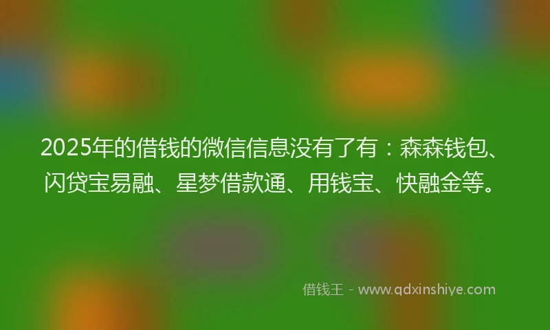 2025年的借钱的微信信息没有了有：森森钱包、闪贷宝易融、星梦借款通、用钱宝、快融金等。
