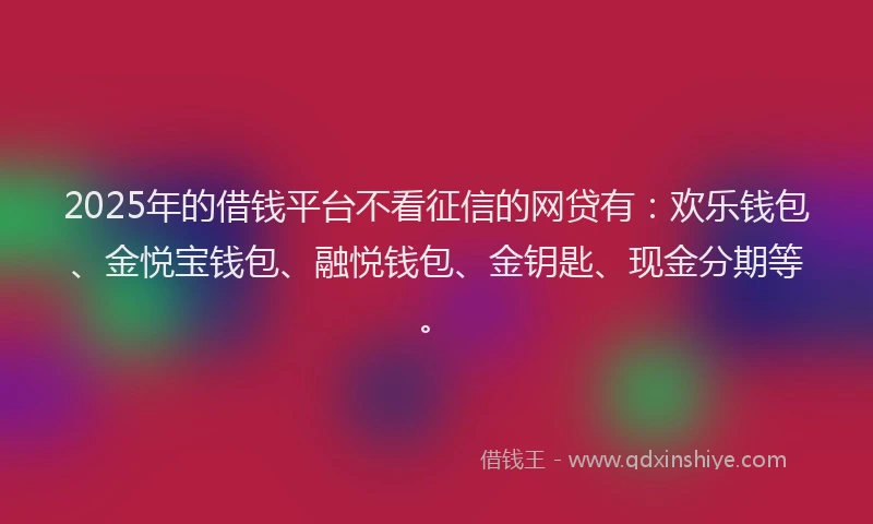 2025年的借钱平台不看征信的网贷有：欢乐钱包、金悦宝钱包、融悦钱包、金钥匙、现金分期等。