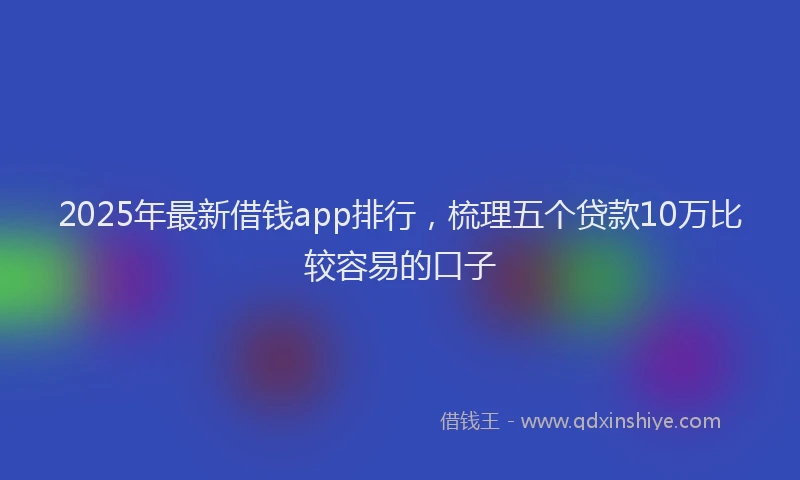 2025年最新借钱app排行，梳理五个贷款10万比较容易的口子