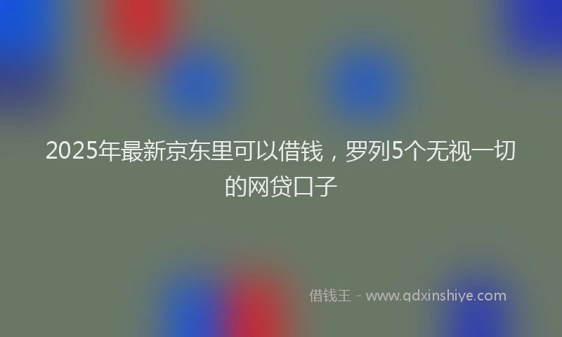 2025年最新京东里可以借钱，罗列5个无视一切的网贷口子