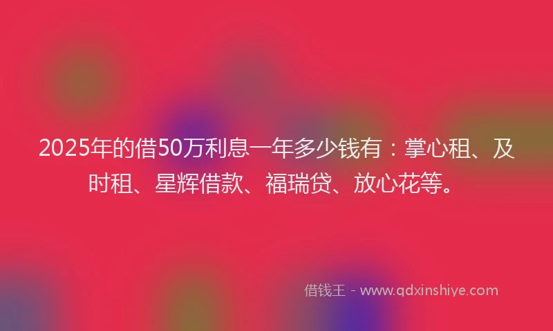 2025年的借50万利息一年多少钱有：掌心租、及时租、星辉借款、福瑞贷、放心花等。