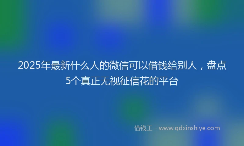 2025年最新什么人的微信可以借钱给别人，盘点5个真正无视征信花的平台