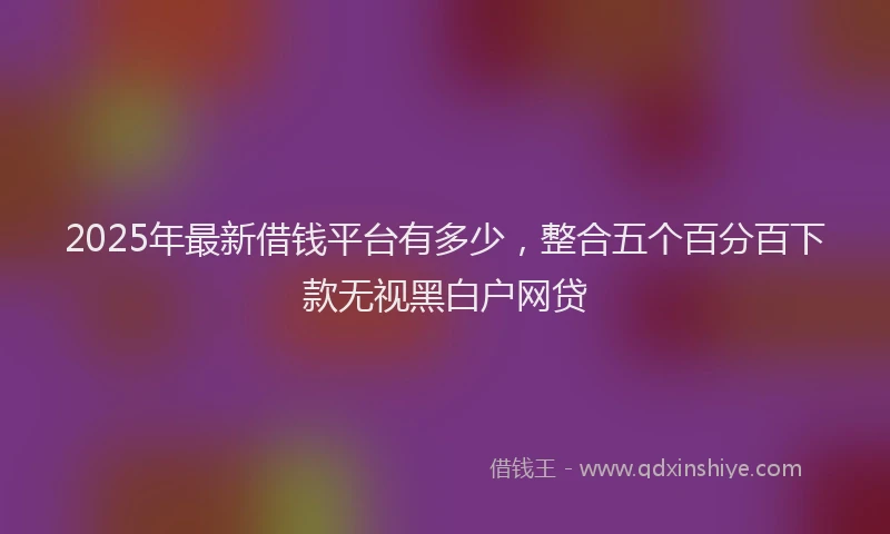 2025年最新借钱平台有多少，整合五个百分百下款无视黑白户网贷