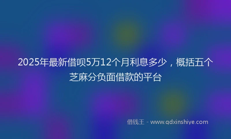 2025年最新借呗5万12个月利息多少，概括五个芝麻分负面借款的平台