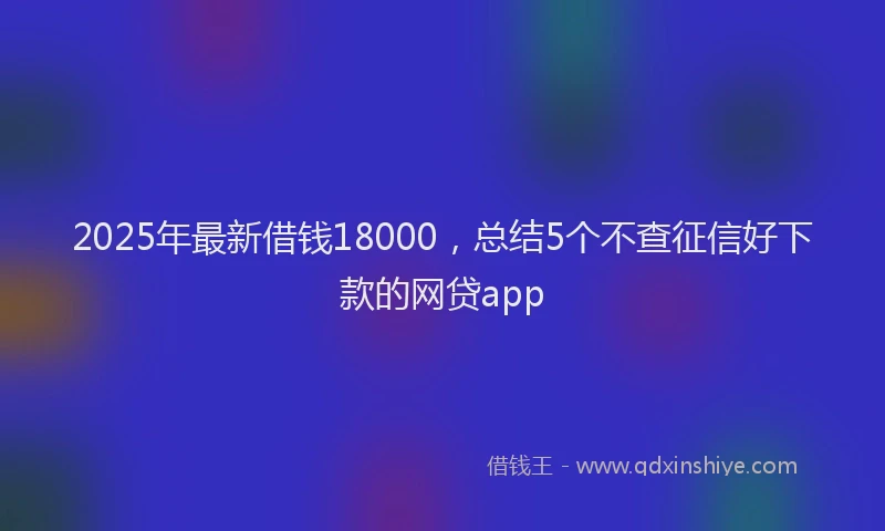 2025年最新借钱18000，总结5个不查征信好下款的网贷app