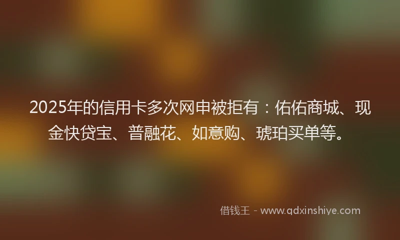 2025年的信用卡多次网申被拒有：佑佑商城、现金快贷宝、普融花、如意购、琥珀买单等。