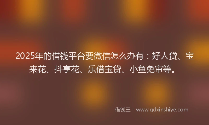 2025年的借钱平台要微信怎么办有：好人贷、宝来花、抖享花、乐借宝贷、小鱼免审等。