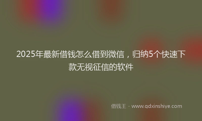 2025年最新借钱怎么借到微信，归纳5个快速下款无视征信的软件