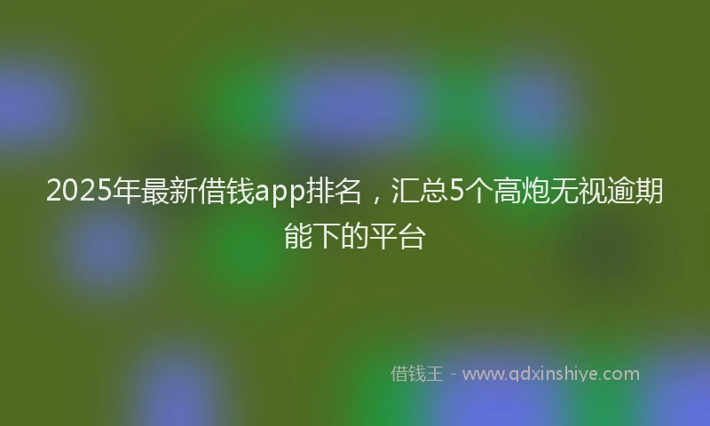2025年最新借钱app排名，汇总5个高炮无视逾期能下的平台
