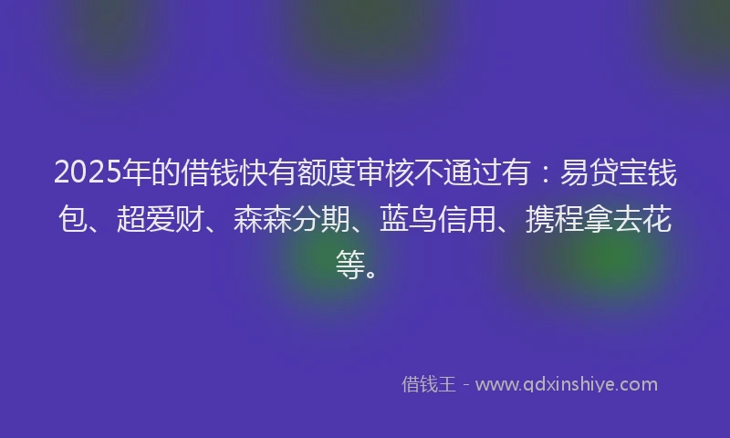 2025年的借钱快有额度审核不通过有：易贷宝钱包、超爱财、森森分期、蓝鸟信用、携程拿去花等。
