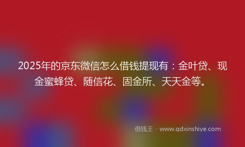 2025年的京东微信怎么借钱提现有：金叶贷、现金蜜蜂贷、随信花、固金所、天天金等。