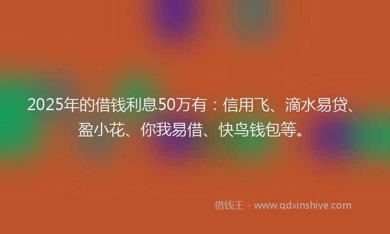 2025年的借钱利息50万有：信用飞、滴水易贷、盈小花、你我易借、快鸟钱包等。
