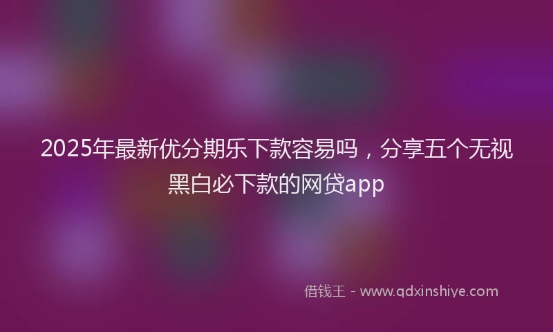 2025年最新优分期乐下款容易吗，分享五个无视黑白必下款的网贷app