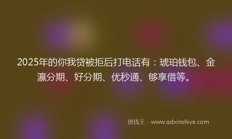 2025年的你我贷被拒后打电话有：琥珀钱包、金瀛分期、好分期、优秒通、够享借等。