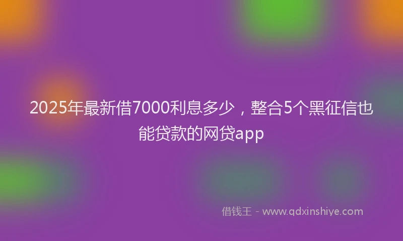 2025年最新借7000利息多少，整合5个黑征信也能贷款的网贷app
