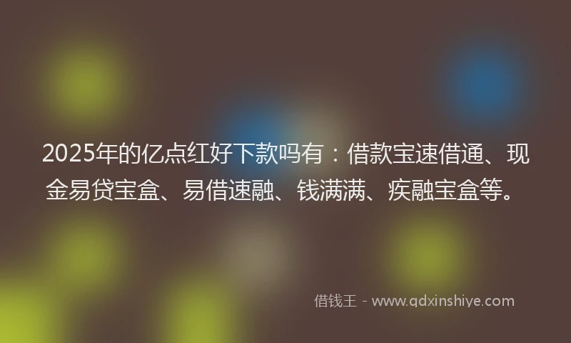 2025年的亿点红好下款吗有：借款宝速借通、现金易贷宝盒、易借速融、钱满满、疾融宝盒等。