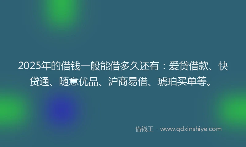 2025年的借钱一般能借多久还有：爱贷借款、快贷通、随意优品、沪商易借、琥珀买单等。