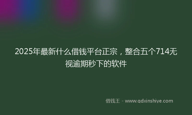 2025年最新什么借钱平台正宗，整合五个714无视逾期秒下的软件