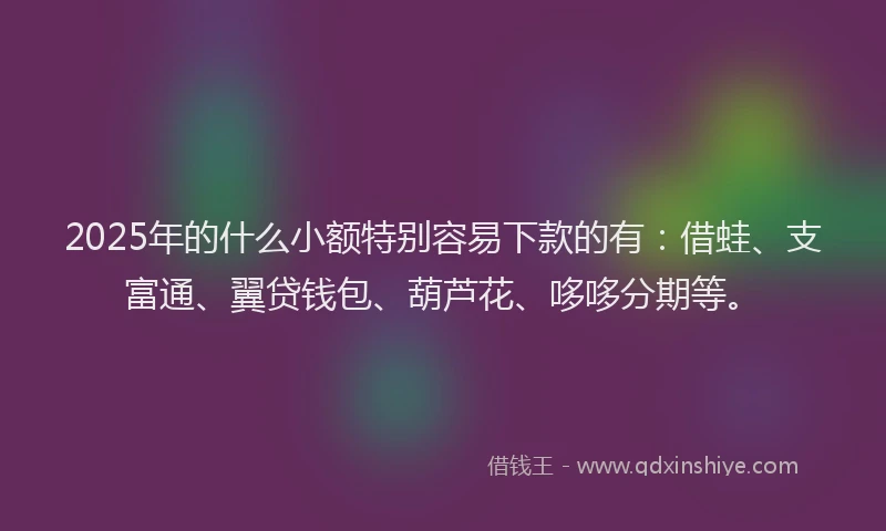2025年的什么小额特别容易下款的有：借蛙、支富通、翼贷钱包、葫芦花、哆哆分期等。