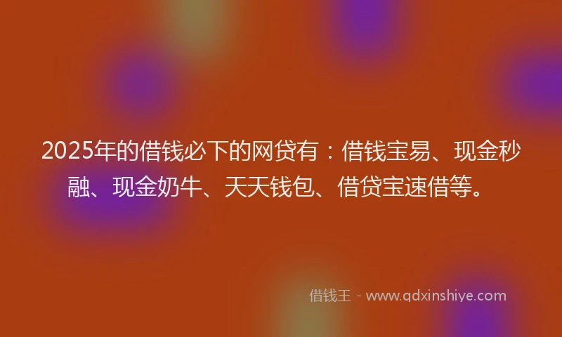 2025年的借钱必下的网贷有：借钱宝易、现金秒融、现金奶牛、天天钱包、借贷宝速借等。