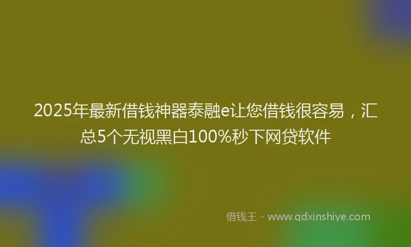 2025年最新借钱神器泰融e让您借钱很容易，汇总5个无视黑白100%秒下网贷软件