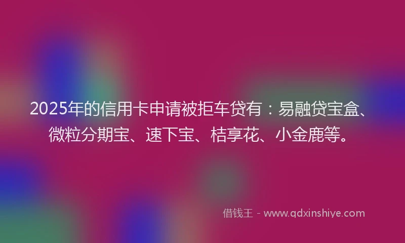 2025年的信用卡申请被拒车贷有：易融贷宝盒、微粒分期宝、速下宝、桔享花、小金鹿等。