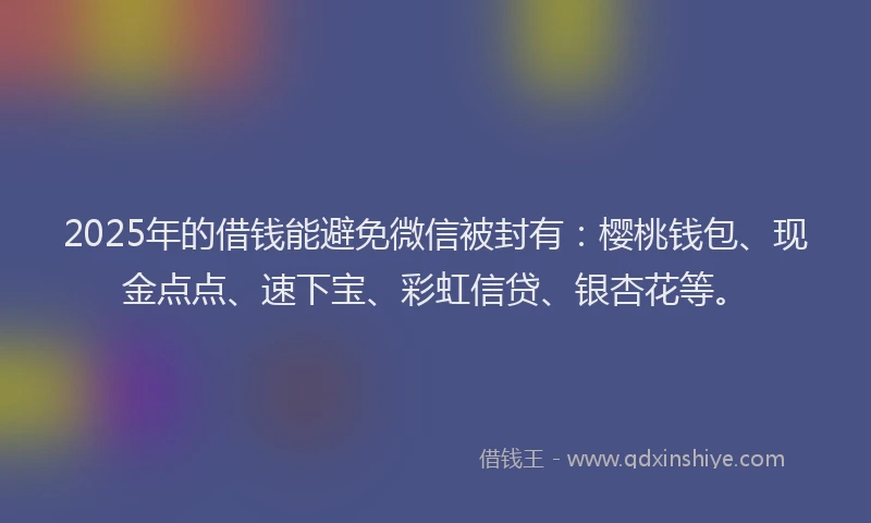 2025年的借钱能避免微信被封有：樱桃钱包、现金点点、速下宝、彩虹信贷、银杏花等。