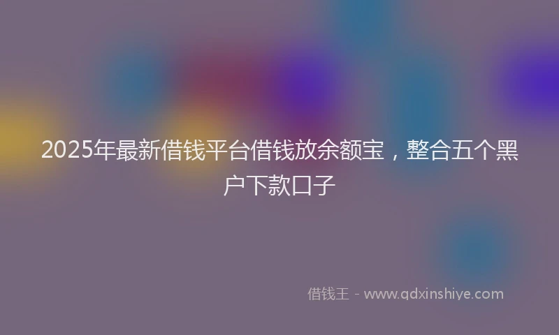 2025年最新借钱平台借钱放余额宝，整合五个黑户下款口子