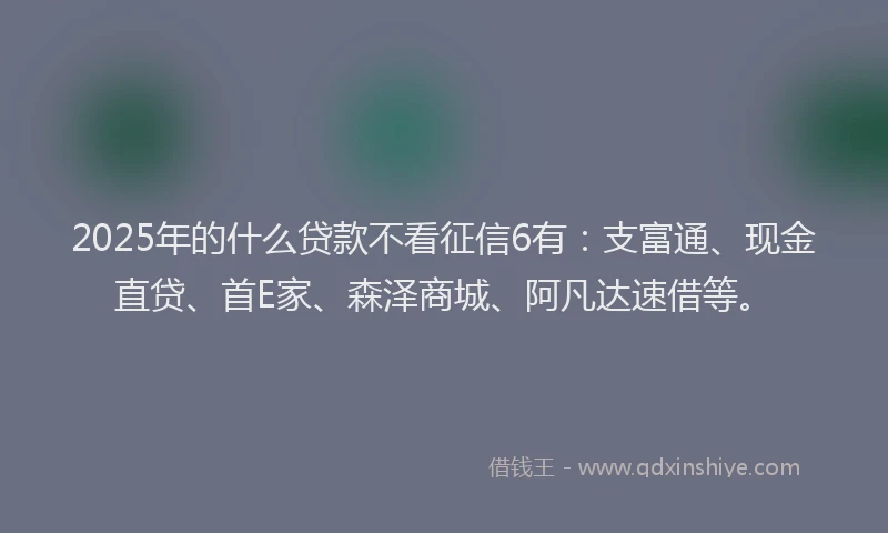 2025年的什么贷款不看征信6有：支富通、现金直贷、首E家、森泽商城、阿凡达速借等。
