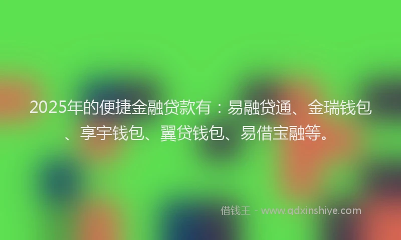 2025年的便捷金融贷款有：易融贷通、金瑞钱包、享宇钱包、翼贷钱包、易借宝融等。