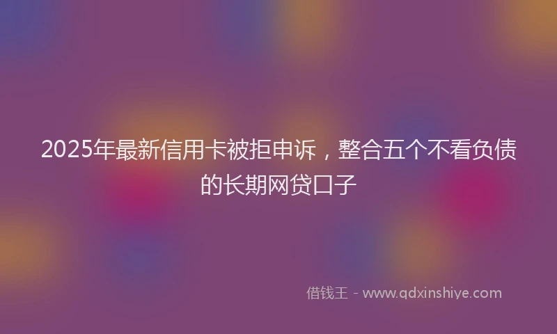 2025年最新信用卡被拒申诉，整合五个不看负债的长期网贷口子