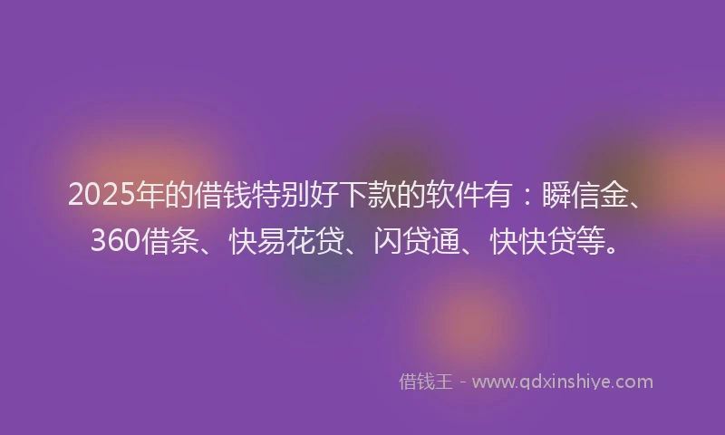 2025年的借钱特别好下款的软件有：瞬信金、360借条、快易花贷、闪贷通、快快贷等。