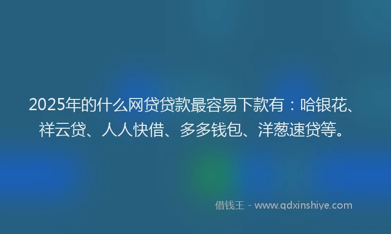 2025年的什么网贷贷款最容易下款有：哈银花、祥云贷、人人快借、多多钱包、洋葱速贷等。