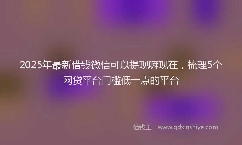 2025年最新借钱微信可以提现嘛现在，梳理5个网贷平台门槛低一点的平台