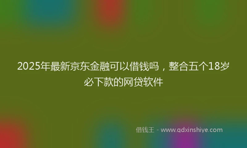 2025年最新京东金融可以借钱吗，整合五个18岁必下款的网贷软件
