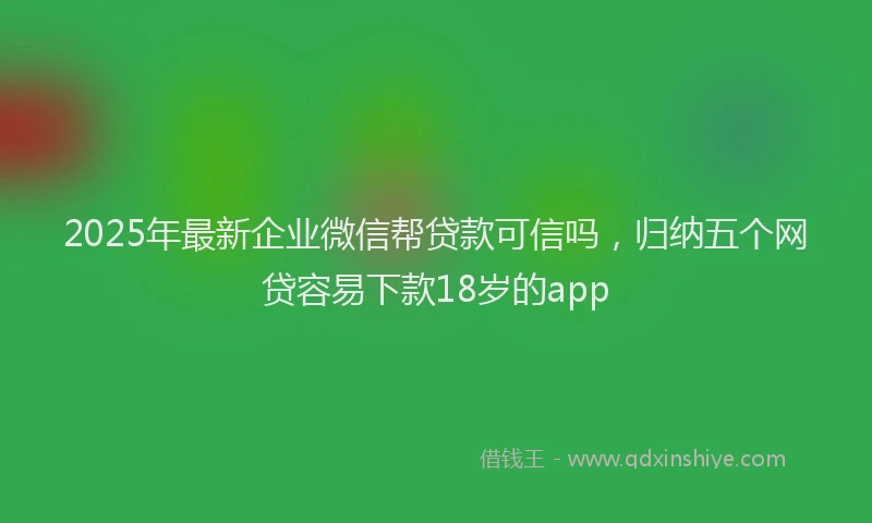 2025年最新企业微信帮贷款可信吗，归纳五个网贷容易下款18岁的app