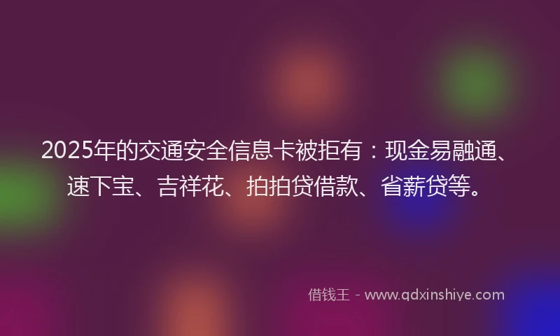 2025年的交通安全信息卡被拒有：现金易融通、速下宝、吉祥花、拍拍贷借款、省薪贷等。