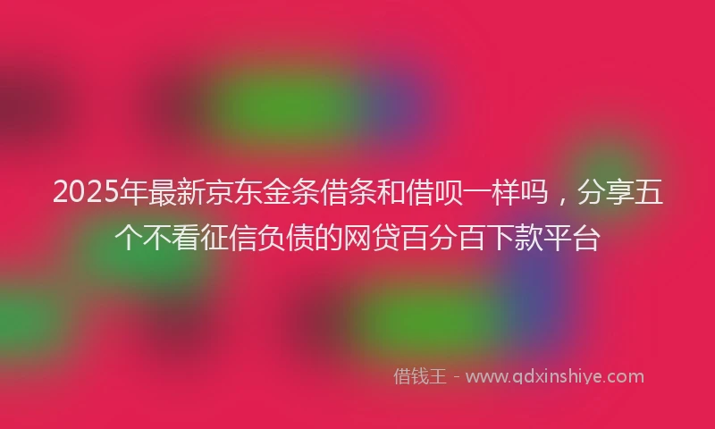 2025年最新京东金条借条和借呗一样吗，分享五个不看征信负债的网贷百分百下款平台