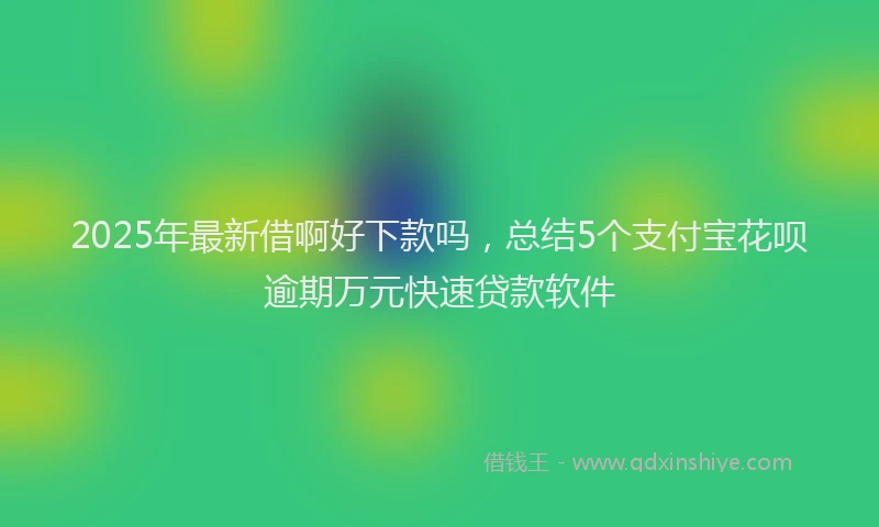 2025年最新借啊好下款吗，总结5个支付宝花呗逾期万元快速贷款软件