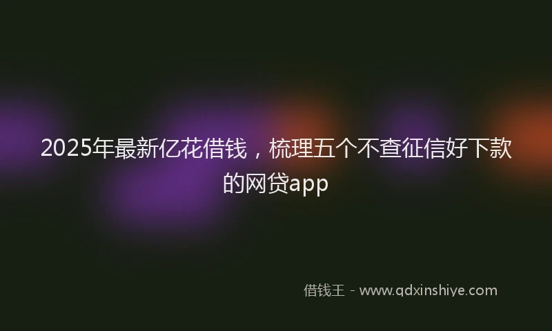 2025年最新亿花借钱，梳理五个不查征信好下款的网贷app