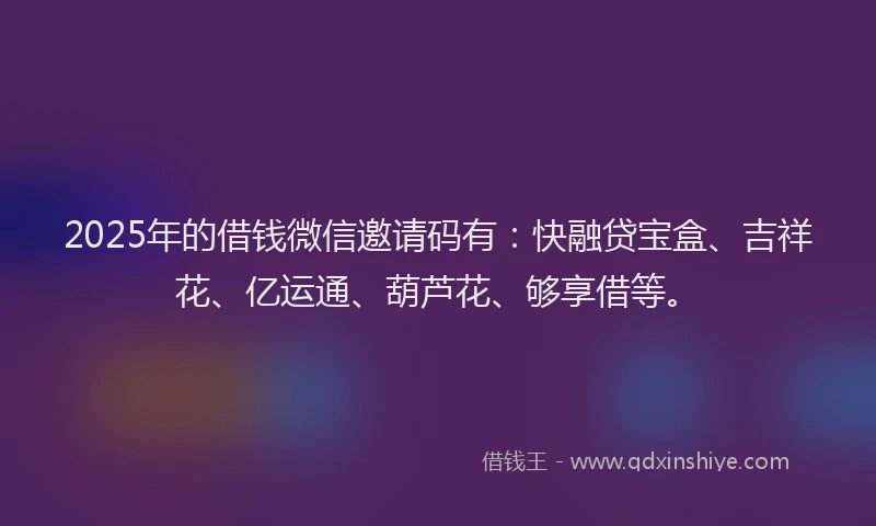 2025年的借钱微信邀请码有：快融贷宝盒、吉祥花、亿运通、葫芦花、够享借等。
