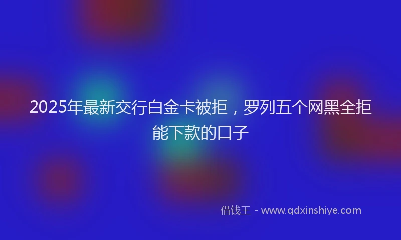 2025年最新交行白金卡被拒，罗列五个网黑全拒能下款的口子