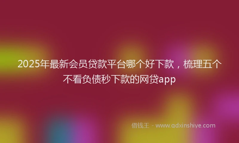 2025年最新会员贷款平台哪个好下款，梳理五个不看负债秒下款的网贷app