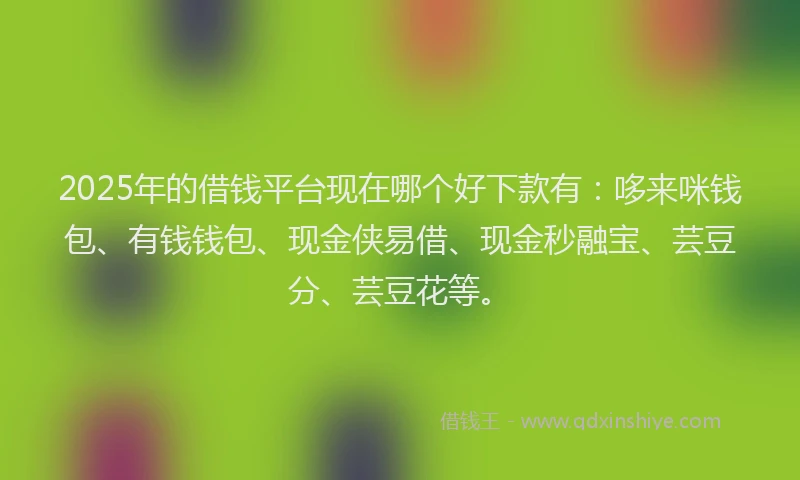 2025年的借钱平台现在哪个好下款有：哆来咪钱包、有钱钱包、现金侠易借、现金秒融宝、芸豆分、芸豆花等。