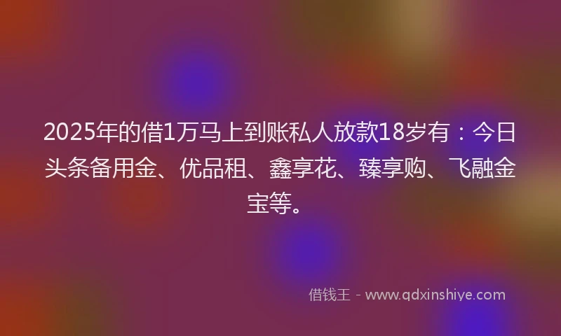 2025年的借1万马上到账私人放款18岁有：今日头条备用金、优品租、鑫享花、臻享购、飞融金宝等。