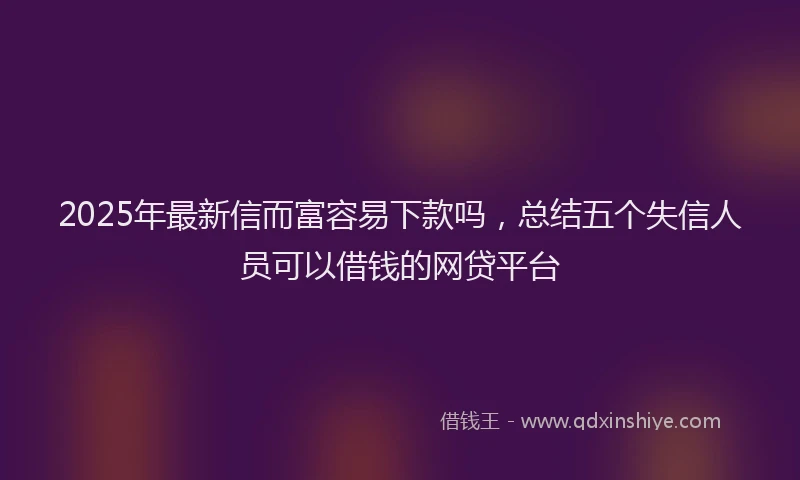 2025年最新信而富容易下款吗，总结五个失信人员可以借钱的网贷平台
