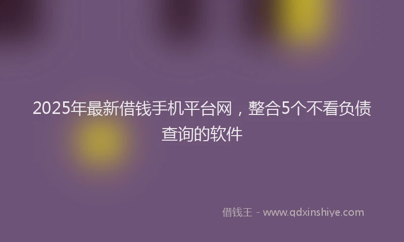 2025年最新借钱手机平台网，整合5个不看负债查询的软件